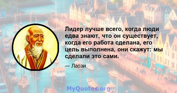 Лидер лучше всего, когда люди едва знают, что он существует, когда его работа сделана, его цель выполнена, они скажут: мы сделали это сами.