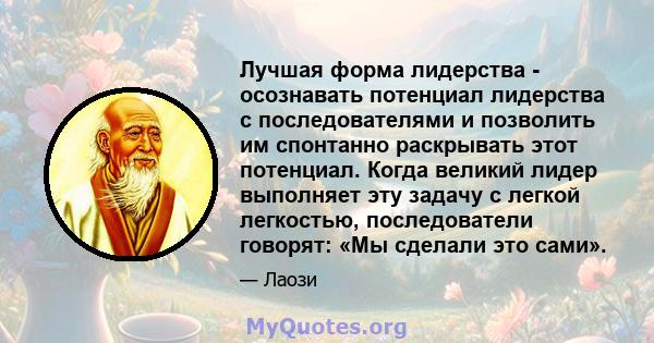 Лучшая форма лидерства - осознавать потенциал лидерства с последователями и позволить им спонтанно раскрывать этот потенциал. Когда великий лидер выполняет эту задачу с легкой легкостью, последователи говорят: «Мы