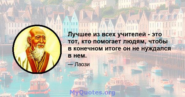 Лучшее из всех учителей - это тот, кто помогает людям, чтобы в конечном итоге он не нуждался в нем.