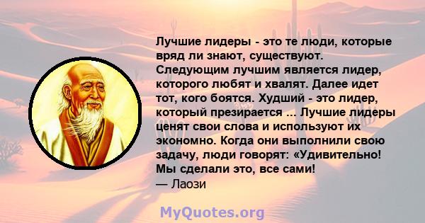 Лучшие лидеры - это те люди, которые вряд ли знают, существуют. Следующим лучшим является лидер, которого любят и хвалят. Далее идет тот, кого боятся. Худший - это лидер, который презирается ... Лучшие лидеры ценят свои 