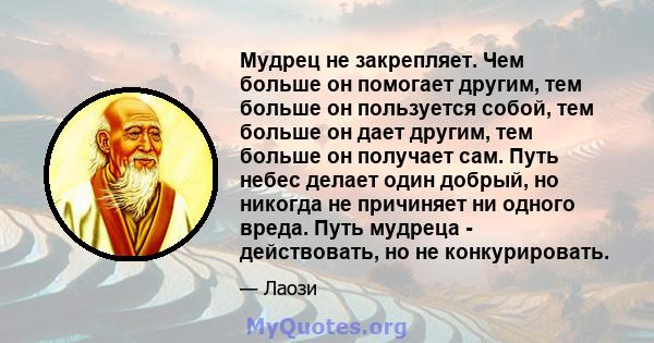 Мудрец не закрепляет. Чем больше он помогает другим, тем больше он пользуется собой, тем больше он дает другим, тем больше он получает сам. Путь небес делает один добрый, но никогда не причиняет ни одного вреда. Путь