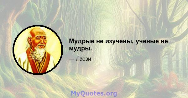 Мудрые не изучены, ученые не мудры.