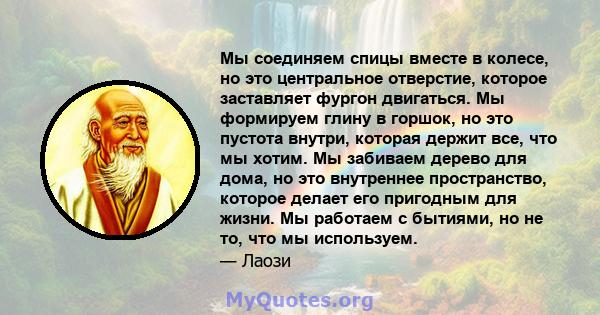 Мы соединяем спицы вместе в колесе, но это центральное отверстие, которое заставляет фургон двигаться. Мы формируем глину в горшок, но это пустота внутри, которая держит все, что мы хотим. Мы забиваем дерево для дома,