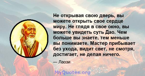 Не открывая свою дверь, вы можете открыть свое сердце миру. Не глядя в свое окно, вы можете увидеть суть Дао. Чем больше вы знаете, тем меньше вы понимаете. Мастер прибывает без ухода, видит свет, не смотря, достигает,