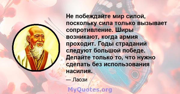 Не побеждайте мир силой, поскольку сила только вызывает сопротивление. Ширы возникают, когда армия проходит. Годы страданий следуют большой победе. Делайте только то, что нужно сделать без использования насилия.