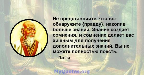 Не представляйте, что вы обнаружите {правду}, накопив больше знаний. Знание создает сомнения, и сомнение делает вас хищным для получения дополнительных знаний. Вы не можете полностью поесть.