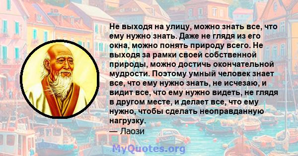 Не выходя на улицу, можно знать все, что ему нужно знать. Даже не глядя из его окна, можно понять природу всего. Не выходя за рамки своей собственной природы, можно достичь окончательной мудрости. Поэтому умный человек