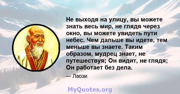 Не выходя на улицу, вы можете знать весь мир, не глядя через окно, вы можете увидеть пути небес. Чем дальше вы идете, тем меньше вы знаете. Таким образом, мудрец знает, не путешествуя; Он видит, не глядя; Он работает