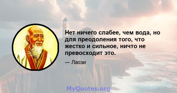 Нет ничего слабее, чем вода, но для преодоления того, что жестко и сильное, ничто не превосходит это.