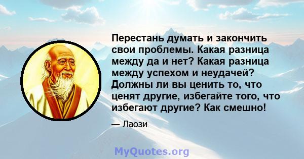 Перестань думать и закончить свои проблемы. Какая разница между да и нет? Какая разница между успехом и неудачей? Должны ли вы ценить то, что ценят другие, избегайте того, что избегают другие? Как смешно!