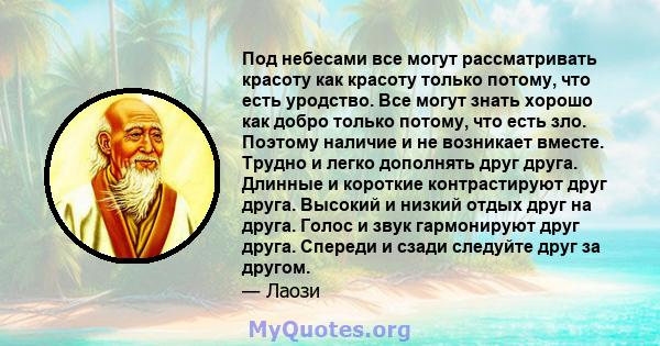 Под небесами все могут рассматривать красоту как красоту только потому, что есть уродство. Все могут знать хорошо как добро только потому, что есть зло. Поэтому наличие и не возникает вместе. Трудно и легко дополнять