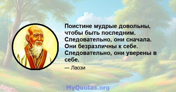 Поистине мудрые довольны, чтобы быть последним. Следовательно, они сначала. Они безразличны к себе. Следовательно, они уверены в себе.