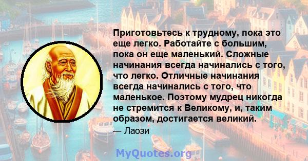 Приготовьтесь к трудному, пока это еще легко. Работайте с большим, пока он еще маленький. Сложные начинания всегда начинались с того, что легко. Отличные начинания всегда начинались с того, что маленькое. Поэтому мудрец 