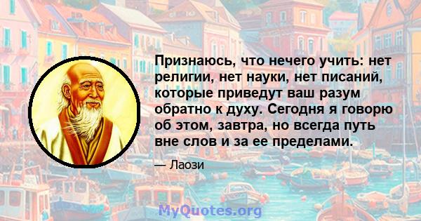 Признаюсь, что нечего учить: нет религии, нет науки, нет писаний, которые приведут ваш разум обратно к духу. Сегодня я говорю об этом, завтра, но всегда путь вне слов и за ее пределами.