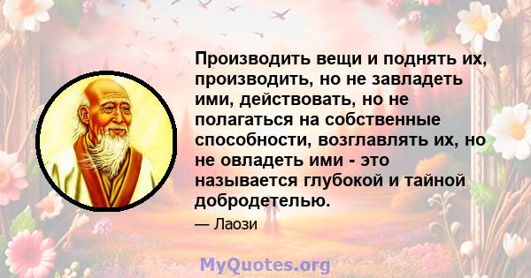 Производить вещи и поднять их, производить, но не завладеть ими, действовать, но не полагаться на собственные способности, возглавлять их, но не овладеть ими - это называется глубокой и тайной добродетелью.