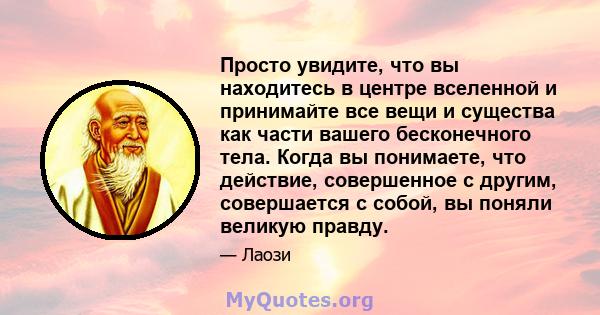 Просто увидите, что вы находитесь в центре вселенной и принимайте все вещи и существа как части вашего бесконечного тела. Когда вы понимаете, что действие, совершенное с другим, совершается с собой, вы поняли великую