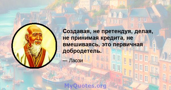 Создавая, не претендуя, делая, не принимая кредита, не вмешиваясь, это первичная добродетель.