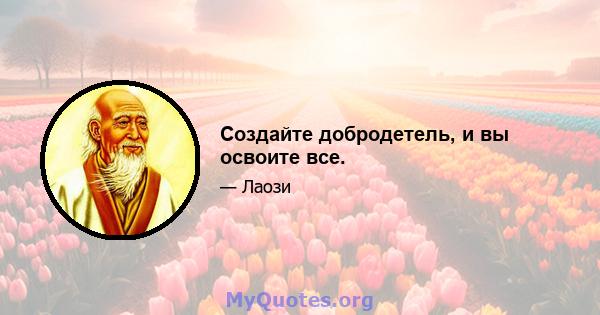 Создайте добродетель, и вы освоите все.