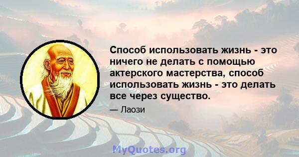 Способ использовать жизнь - это ничего не делать с помощью актерского мастерства, способ использовать жизнь - это делать все через существо.