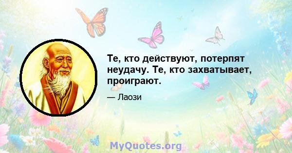 Те, кто действуют, потерпят неудачу. Те, кто захватывает, проиграют.