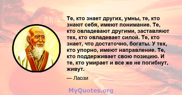 Те, кто знает других, умны, те, кто знают себя, имеют понимание. Те, кто овладевают другими, заставляют тех, кто овладевает силой. Те, кто знает, что достаточно, богаты. У тех, кто упорно, имеют направление. Те, кто