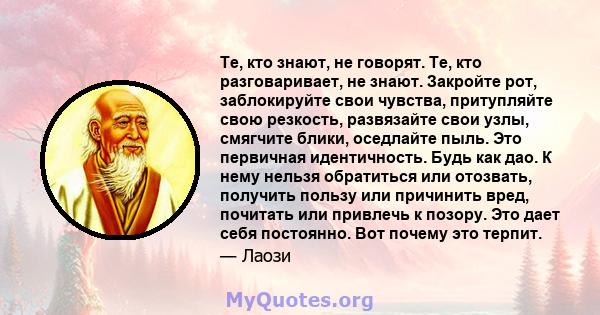 Те, кто знают, не говорят. Те, кто разговаривает, не знают. Закройте рот, заблокируйте свои чувства, притупляйте свою резкость, развязайте свои узлы, смягчите блики, оседлайте пыль. Это первичная идентичность. Будь как