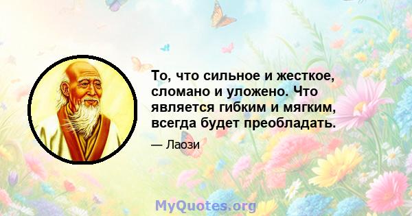 То, что сильное и жесткое, сломано и уложено. Что является гибким и мягким, всегда будет преобладать.