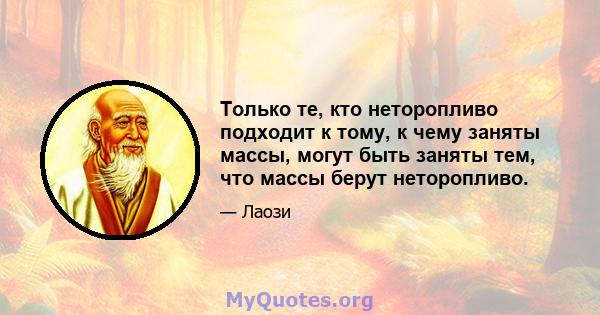 Только те, кто неторопливо подходит к тому, к чему заняты массы, могут быть заняты тем, что массы берут неторопливо.