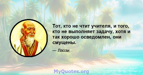 Тот, кто не чтит учителя, и того, кто не выполняет задачу, хотя и так хорошо осведомлен, они смущены.