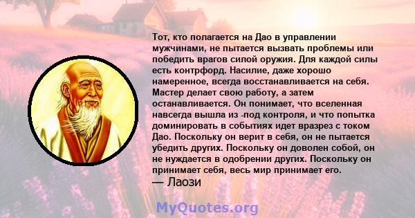 Тот, кто полагается на Дао в управлении мужчинами, не пытается вызвать проблемы или победить врагов силой оружия. Для каждой силы есть контрфорд. Насилие, даже хорошо намеренное, всегда восстанавливается на себя. Мастер 