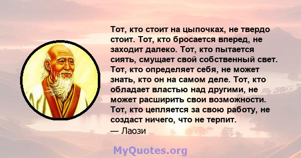 Тот, кто стоит на цыпочках, не твердо стоит. Тот, кто бросается вперед, не заходит далеко. Тот, кто пытается сиять, смущает свой собственный свет. Тот, кто определяет себя, не может знать, кто он на самом деле. Тот, кто 