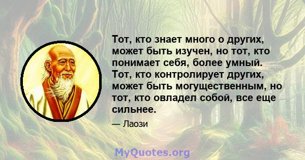 Тот, кто знает много о других, может быть изучен, но тот, кто понимает себя, более умный. Тот, кто контролирует других, может быть могущественным, но тот, кто овладел собой, все еще сильнее.