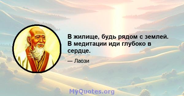 В жилище, будь рядом с землей. В медитации иди глубоко в сердце.