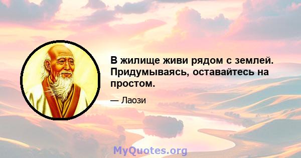 В жилище живи рядом с землей. Придумываясь, оставайтесь на простом.