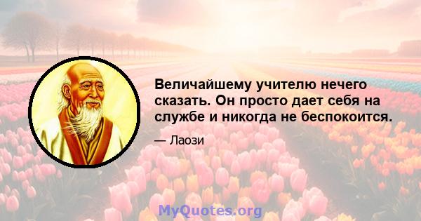 Величайшему учителю нечего сказать. Он просто дает себя на службе и никогда не беспокоится.