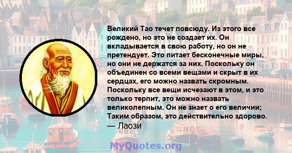 Великий Тао течет повсюду. Из этого все рождено, но это не создает их. Он вкладывается в свою работу, но он не претендует. Это питает бесконечные миры, но они не держатся за них. Поскольку он объединен со всеми вещами и 