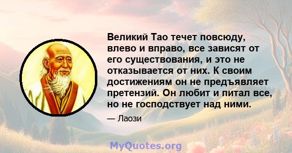 Великий Тао течет повсюду, влево и вправо, все зависят от его существования, и это не отказывается от них. К своим достижениям он не предъявляет претензий. Он любит и питал все, но не господствует над ними.