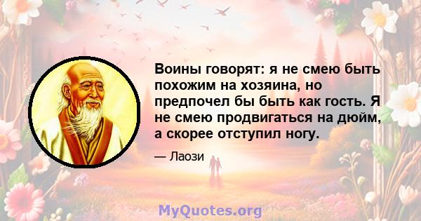 Воины говорят: я не смею быть похожим на хозяина, но предпочел бы быть как гость. Я не смею продвигаться на дюйм, а скорее отступил ногу.