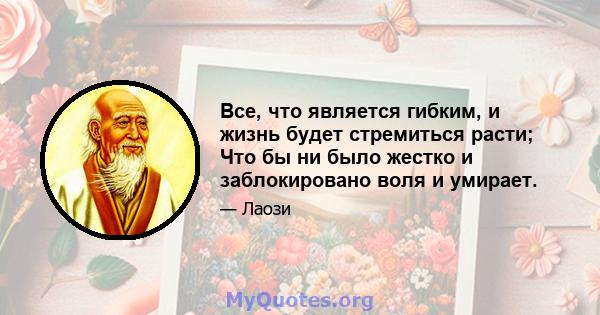 Все, что является гибким, и жизнь будет стремиться расти; Что бы ни было жестко и заблокировано воля и умирает.