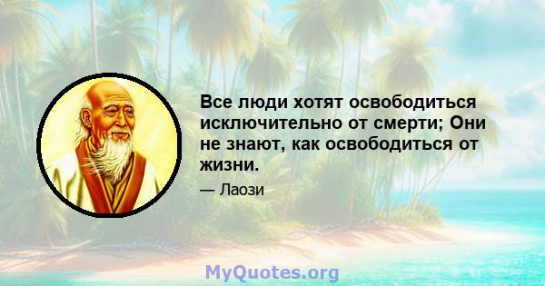 Все люди хотят освободиться исключительно от смерти; Они не знают, как освободиться от жизни.