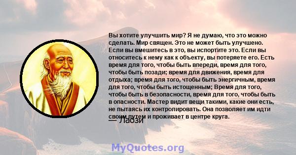 Вы хотите улучшить мир? Я не думаю, что это можно сделать. Мир священ. Это не может быть улучшено. Если вы вмешитесь в это, вы испортите это. Если вы относитесь к нему как к объекту, вы потеряете его. Есть время для