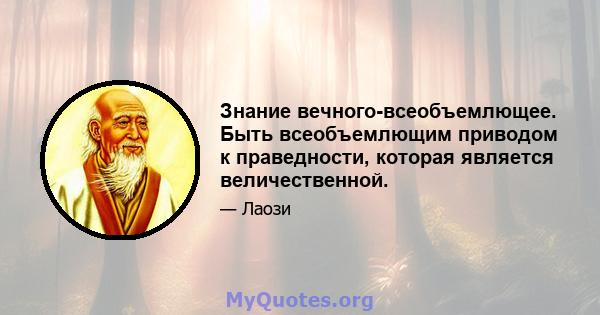 Знание вечного-всеобъемлющее. Быть всеобъемлющим приводом к праведности, которая является величественной.