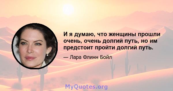 И я думаю, что женщины прошли очень, очень долгий путь, но им предстоит пройти долгий путь.