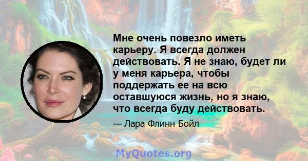 Мне очень повезло иметь карьеру. Я всегда должен действовать. Я не знаю, будет ли у меня карьера, чтобы поддержать ее на всю оставшуюся жизнь, но я знаю, что всегда буду действовать.