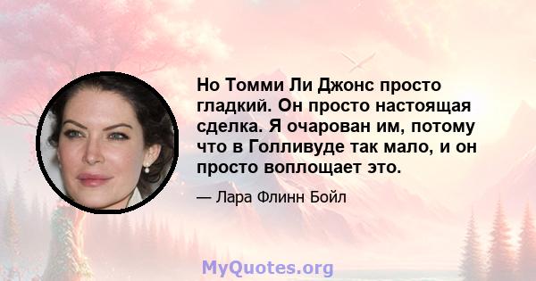 Но Томми Ли Джонс просто гладкий. Он просто настоящая сделка. Я очарован им, потому что в Голливуде так мало, и он просто воплощает это.