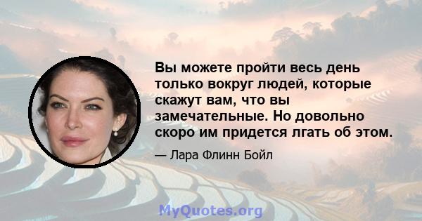 Вы можете пройти весь день только вокруг людей, которые скажут вам, что вы замечательные. Но довольно скоро им придется лгать об этом.