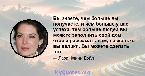 Вы знаете, чем больше вы получаете, и чем больше у вас успеха, тем больше людей вы можете заполнить свой дом, чтобы рассказать вам, насколько вы велики. Вы можете сделать это.