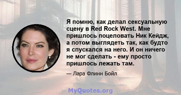 Я помню, как делал сексуальную сцену в Red Rock West. Мне пришлось поцеловать Ник Кейдж, а потом выглядеть так, как будто я спускался на него. И он ничего не мог сделать - ему просто пришлось лежать там.