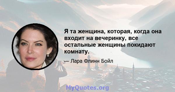 Я та женщина, которая, когда она входит на вечеринку, все остальные женщины покидают комнату.