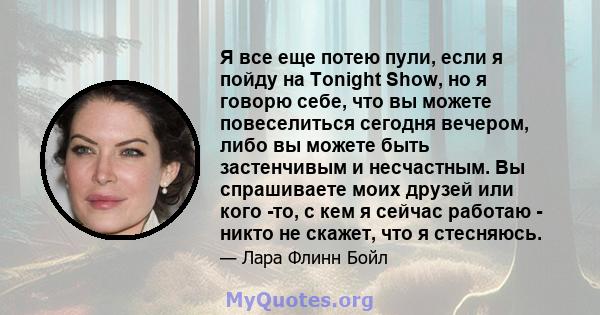 Я все еще потею пули, если я пойду на Tonight Show, но я говорю себе, что вы можете повеселиться сегодня вечером, либо вы можете быть застенчивым и несчастным. Вы спрашиваете моих друзей или кого -то, с кем я сейчас